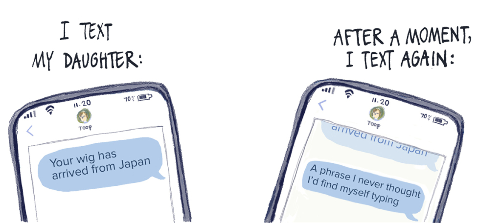 I text my daughter: 'Your wig has arrived from Japan.' After a moment, I text again: 'A phrase I never thought I’d find myself typing.'