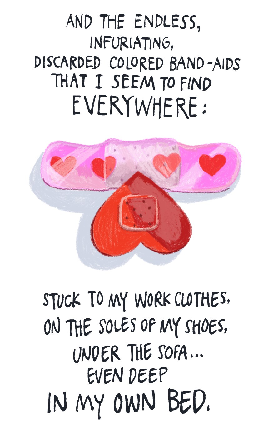 and the endless, infuriating, discarded colored Band-Aids that I seem to find everywhere - stuck to my work clothes, on the soles of my shoes, under the sofa... even deep in my own bed