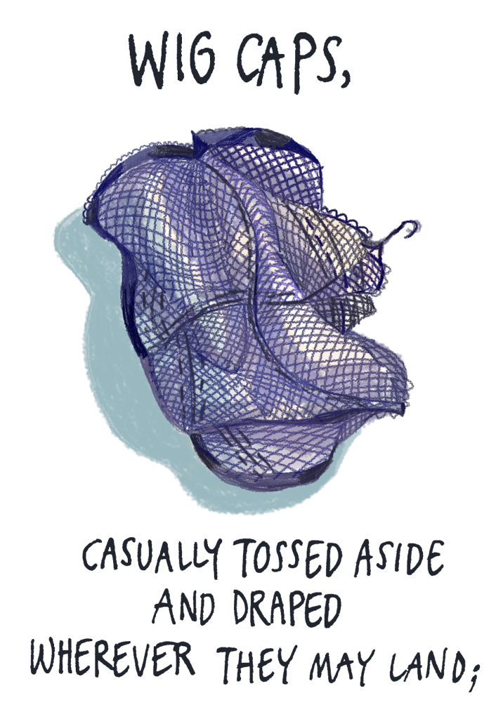 Wig caps, tossed aside and draped wherever they may land