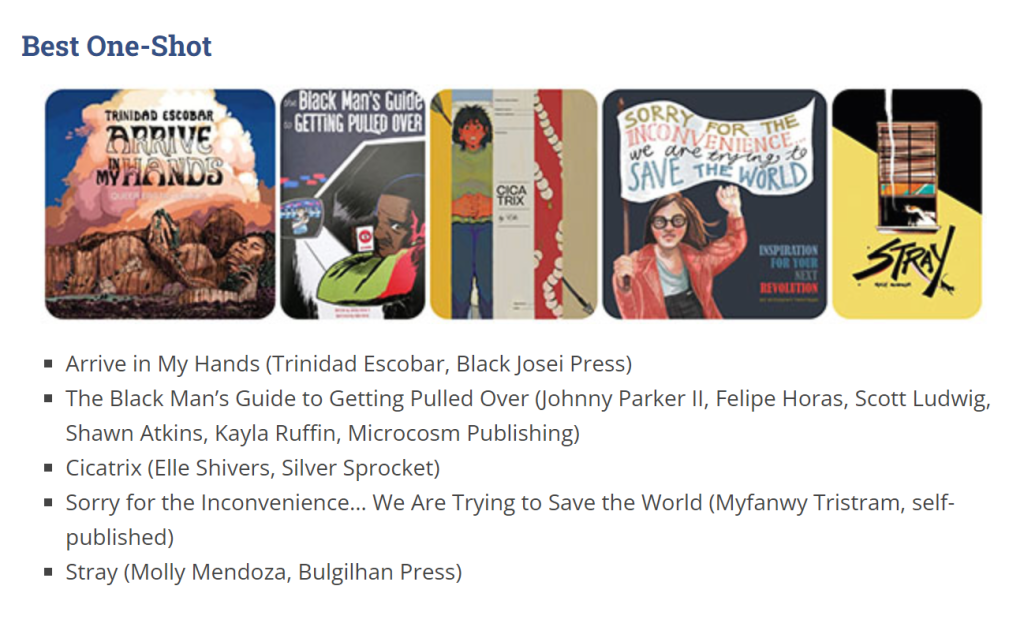 Broken Fropntier awards 2022 Best 'one shot' Arrive in My Hands (Trinidad Escobar, Black Josei Press)
The Black Man’s Guide to Getting Pulled Over (Johnny Parker II, Felipe Horas, Scott Ludwig, Shawn Atkins, Kayla Ruffin, Microcosm Publishing)
Cicatrix (Elle Shivers, Silver Sprocket)
Sorry for the Inconvenience… We Are Trying to Save the World (Myfanwy Tristram, self-published)
Stray (Molly Mendoza, Bulgilhan Press)