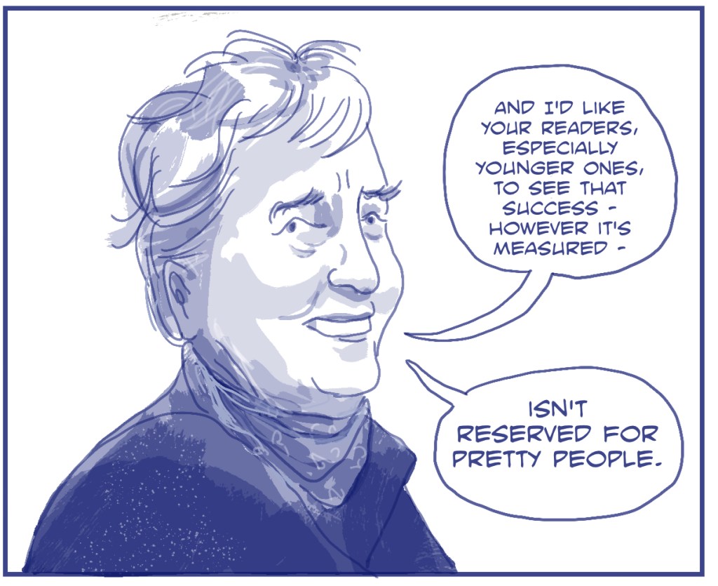 A woman with bushy eyebrows says "And I'd like your readers, especially younger ones, to see that success, however it's measured - isn't reserved for pretty  people". Image by Myfanwy Tristram. 